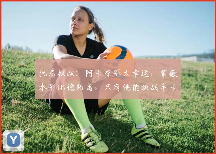 托尼叔叔：阿卡夺冠太幸运，紫薇水平比德约高，只有他能挑战辛卡