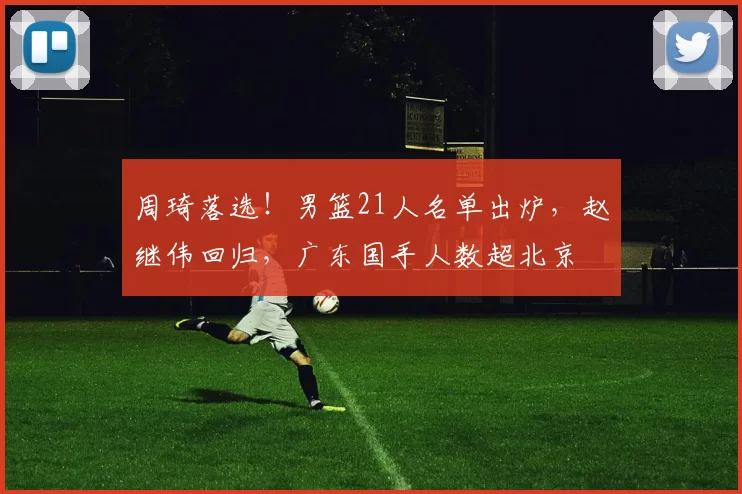 周琦落选！男篮21人名单出炉，赵继伟回归，广东国手人数超北京