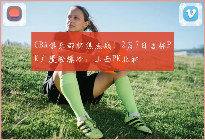 CBA俱乐部杯焦点战！2月7日吉林PK广厦盼爆冷，山西PK北控